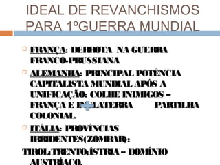 IDEAL DE REVANCHISMOS
PARA 1ºGUERRA MUNDIAL
 FRANÇA: DERROTA NA GUERRA
FRANCO-PRUSSIANA
 ALEMANHA: PRINCIPAL POTÊNCIA
CAPITALISTA MUNDIAL APÓS A
UNIFICAÇÃO; COLHE INIMIGOS –
FRANÇA E INGLATERRA PARTILHA
COLONIAL.
 ITÁLIA: PROVÍNCIAS
IRRIDENTES(ZOMBAR):
TIROL;TRENTO;ÍSTRIA – DOMÍNIO
 