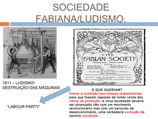 SOCIEDADE
FABIANA/LUDISMO.
1811 – LUDISMO!
DESTRUIÇÃO DAS MÁQUINAS O QUE QUERIAM?
Elevar a condição das classes trabalhadoras
para que fossem capazes de tomar conta dos
meios de produção: a nova sociedade deveria
ser alcançada não com um movimento
revolucionário mas com um percurso de
desenvolvimento, uma verdadeira evolução no
sentido socialista.
“LABOUR PARTY”
 