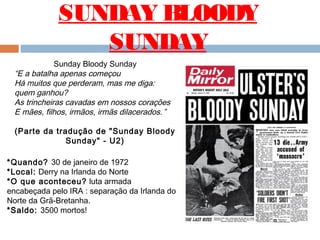 SUNDAY BLOODY
SUNDAY
Sunday Bloody Sunday
“E a batalha apenas começou
Há muitos que perderam, mas me diga:
quem ganhou? 
As trincheiras cavadas em nossos corações 
E mães, filhos, irmãos, irmãs dilacerados. ”
(Parte da tradução de "Sunday Bloody
Sunday" - U2)
*Quando? 30 de janeiro de 1972
*Local: Derry na Irlanda do Norte
*O que aconteceu? luta armada
encabeçada pelo IRA : separação da Irlanda do
Norte da Grã-Bretanha. 
*Saldo: 3500 mortos!
 