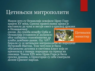 Цетињски митрополити
Након што су Османлије освојиле Црну Гору
крајем XV века, Српска православна црква је
наставила да чува и негује свест о српској држави
и Немањичкој
епохи. До сукоба између Срба и
Османлија углавном је долазило
због одбијања становништва да
плаћа дажбине-данак. Од 1697.
бирали су се цетињски митрополити из породице
Петровић-Његош. Том титулом је била
обједињена духовна и световна власт која се
преносила у оквиру породице са стрица на
синовца. Током XIX века Црна Гора је била
српска држава, а Црногорци су себе сматрали
делом Српског народа.
Цетињски
манастир
 