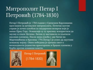 Митрополит Петар I
Петровић (1784-1830)
Петар I Петровић је 1784 године у Сремским Карловцима
проглашен за цетињског митрополита. Почетак његове
управе је почео сукобом са скадарским везиром који је
напао Црну Гору. Османлије су ту прилику искористиле да
заузму и спале Цетиње. Затим су наставили са пљачком
околних племена. После низа сукоба у две битке на
Мартинићима и Крусима 1796 Петар I је успео да заустави
османску војску. Овим победама је ојачана свест о
неопходности јединства црногорских и брцких племена у
борби против османске власти.
Петар I Петровић
(1784-1830)
 