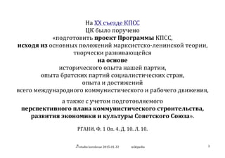 studia	
  korolevae	
  2015-­‐01-­‐22	
   wikipedia	
   3	
  
	
  
На	
  XX	
  съезде	
  КПСС	
  
ЦК	
  было	
  поручено	
  
«подготовить	
  проект	
  Программы	
  КПСС,	
  
исходя	
  из	
  основных	
  положений	
  марксистско-­‐ленинской	
  теории,	
  
творчески	
  развивающейся	
  
на	
  основе	
  
исторического	
  опыта	
  нашей	
  партии,	
  
опыта	
  братских	
  партий	
  социалистических	
  стран,	
  
опыта	
  и	
  достижений	
  	
  
всего	
  международного	
  коммунистического	
  и	
  рабочего	
  движения,	
  
	
  
а	
  также	
  с	
  учетом	
  подготовляемого	
  
перспективного	
  плана	
  коммунистического	
  строительства,	
  
развития	
  экономики	
  и	
  культуры	
  Советского	
  Союза».	
  
	
  
РГАНИ.	
  Ф.	
  1	
  Оп.	
  4.	
  Д.	
  10.	
  Л.	
  10.	
   	
  
 