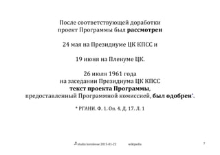 studia	
  korolevae	
  2015-­‐01-­‐22	
   wikipedia	
   7	
  
	
  
После	
  соответствующей	
  доработки	
  
проект	
  Программы	
  был	
  рассмотрен	
  
	
  
24	
  мая	
  на	
  Президиуме	
  ЦК	
  КПСС	
  и	
  
	
  
19	
  июня	
  на	
  Пленуме	
  ЦК.	
  
	
  
26	
  июля	
  1961	
  года	
  
на	
  заседании	
  Президиума	
  ЦК	
  КПСС	
  
текст	
  проекта	
  Программы,	
  
предоставленный	
  Программной	
  комиссией,	
  был	
  одобрен*.	
  
	
  
*	
  РГАНИ.	
  Ф.	
  1.	
  Оп.	
  4.	
  Д.	
  17.	
  Л.	
  1	
  
 