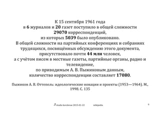 studia	
  korolevae	
  2015-­‐01-­‐22	
   wikipedia	
   9	
  
	
  
	
  
К	
  15	
  сентября	
  1961	
  года	
  
в	
  6	
  журналов	
  и	
  20	
  газет	
  поступило	
  в	
  общей	
  сложности	
  
29070	
  корреспонденций,	
  
из	
  которых	
  5039	
  было	
  опубликовано.	
  
В	
  общей	
  сложности	
  на	
  партийных	
  конференциях	
  и	
  собраниях	
  
трудящихся,	
  посвящённых	
  обсуждению	
  этого	
  документа,	
  
присутствовало	
  почти	
  44	
  млн	
  человек,	
  
а	
  с	
  учётом	
  писем	
  в	
  местные	
  газеты,	
  партийные	
  органы,	
  радио	
  и	
  
телевидение,	
  
по	
  приводимым	
  А.	
  В.	
  Пыжиковым	
  данным,	
  
количество	
  корреспонденции	
  составляет	
  17080.	
  
	
  
Пыжиков	
  А.	
  В.	
  Оттепель:	
  идеологические	
  новации	
  и	
  проекты	
  (1953—1964).	
  М.,	
  
1998.	
  С.	
  135	
  
	
  
 