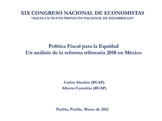 XIX CONGRESO NACIONAL DE ECONOMISTAS
   “HACIA UN NUEVO PROYECTO NACIONAL DE DESARROLLO”




           Política Fiscal para la Equidad
 Un análisis de la reforma tributaria 2010 en México




                  Carlos Absalón (BUAP)
                 Alberto Castañón (BUAP)




              Puebla, Puebla. Marzo de 2012
 