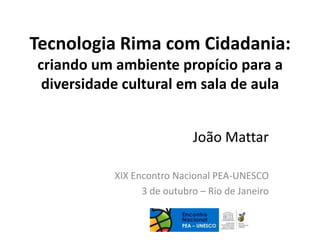 Tecnologia Rima com Cidadania:
criando um ambiente propício para a
diversidade cultural em sala de aula
João Mattar
XIX Encontro Nacional PEA-UNESCO
3 de outubro – Rio de Janeiro
 