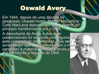 Oswald Avery Em 1944, depois de uma década de pesquisas, Oswald Avery, Maclyn McCarty e Colin MacLeod descobriram que o agente do principio transformante era o DNA. A descoberta de Avery e dos seus colaboradores foi recebida com alguma dúvida pela comunidade de cientistas. Pois eles ainda acreditavam que as proteínas eram o melhor candidato a material genético e ainda pouco era conhecido a respeito do DNA. 