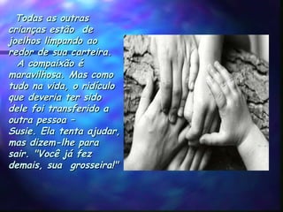   Todas as outrasTodas as outras
crianças estão decrianças estão de
joelhos limpando aojoelhos limpando ao
redor de sua carteira.redor de sua carteira.
  A compaixão é  A compaixão é
maravilhosa. Mas comomaravilhosa. Mas como
tudo na vida, o ridículotudo na vida, o ridículo
que deveria ter sidoque deveria ter sido
dele foi transferido adele foi transferido a
outra pessoa –outra pessoa –
Susie. Ela tenta ajudar,Susie. Ela tenta ajudar,
mas dizem-lhe paramas dizem-lhe para
sair. "Você já fezsair. "Você já fez
demais, sua  grosseira!"demais, sua  grosseira!"
 