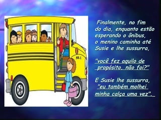  Finalmente, no fimFinalmente, no fim
do dia, enquanto estãodo dia, enquanto estão
esperando o ônibus,esperando o ônibus,
o menino caminha atéo menino caminha até
Susie e lhe sussurra,Susie e lhe sussurra,
"você fez aquilo de"você fez aquilo de
 propósito, não foi?" propósito, não foi?"
  
E Susie lhe sussurra,E Susie lhe sussurra,
"eu também molhei"eu também molhei
minha calça uma vez".minha calça uma vez".   
 