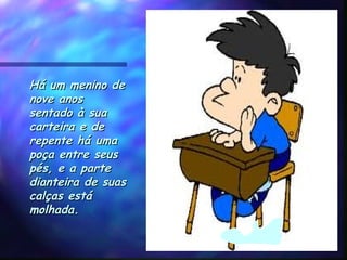 Há um menino deHá um menino de
nove anosnove anos
sentado à suasentado à sua
carteira e decarteira e de
repente há umarepente há uma
poça entre seuspoça entre seus
pés, e a partepés, e a parte
dianteira de suasdianteira de suas
calças está calças está 
molhada.molhada.
 
