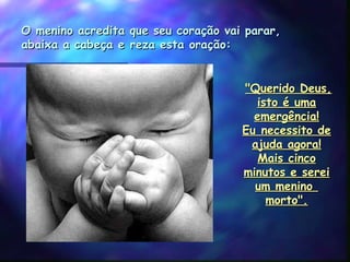 O menino acredita que seu coração vai parar,O menino acredita que seu coração vai parar,
abaixa a cabeça e reza esta oração:abaixa a cabeça e reza esta oração:
 "Querido Deus,"Querido Deus,
isto é umaisto é uma
emergência!emergência!
Eu necessito deEu necessito de
ajuda agora!ajuda agora!
Mais cincoMais cinco
minutos e sereiminutos e serei
um menino um menino 
morto".morto".
 