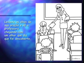 Levanta os olhos deLevanta os olhos de
sua oração e vê asua oração e vê a
professoraprofessora
chegando comchegando com
um olhar que dizum olhar que diz
que foi descoberto.que foi descoberto.
 