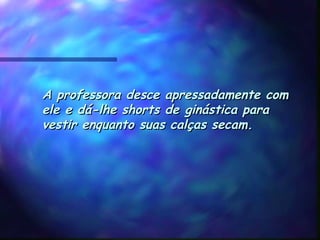 A professora desce apressadamente comA professora desce apressadamente com
ele e dá-lhe shorts de ginástica paraele e dá-lhe shorts de ginástica para
vestir enquanto suas calças secam.vestir enquanto suas calças secam.
 