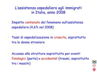 Impatto  contenuto  del fenomeno sull’assistenza ospedaliera (4,6% nel 2008) Tassi di ospedalizzazione in  crescita , soprattutto tra le donne straniere Accesso alle strutture soprattutto per eventi  fisiologici  (parto) o  accidentali  (traumi, soprattutto tra i maschi) L’assistenza ospedaliera agli immigrati in Italia, anno 2008 