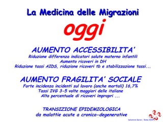 Salvatore Geraci,  Roma 2009 oggi AUMENTO ACCESSIBILITA’ Riduzione differenza indicatori salute materno infantili Aumento ricoveri in DH Riduzione tassi AIDS, riduzione ricoveri tb e stabilizzazione tassi... La Medicina delle Migrazioni AUMENTO FRAGILITA’ SOCIALE Forte incidenza incidenti sul lavoro (anche mortali) 16,7% Tassi IVG 3-5 volte maggiori delle italiane Alta percentuale di ricoveri impropri ... TRANSIZIONE EPIDEMIOLOGICA da malattie acute a cronico-degenerative 