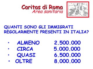 QUANTI SONO GLI IMMIGRATI REGOLARMENTE PRESENTI IN ITALIA? ALMENO  2.500.000 CIRCA    5.000.000 QUASI  6.500.000 •  OLTRE 8.000.000 Caritas di Roma Area sanitaria 