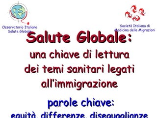 Salute Globale: una chiave di lettura dei temi sanitari legati all’immigrazione   parole chiave: equità, differenze, diseguaglianze Osservatorio Italiano Salute Globale Società Italiana di Medicina delle Migrazioni 