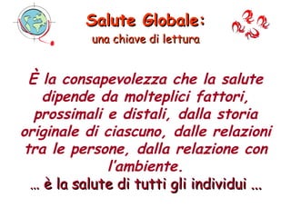 Salute Globale: una chiave di lettura Osservatorio Italiano Salute Globale Società Italiana di Medicina delle Migrazioni È la consapevolezza che la salute dipende da molteplici fattori, prossimali e distali, dalla storia originale di ciascuno, dalle relazioni tra le persone, dalla relazione con l’ambiente. …  è la salute di tutti gli individui ... 