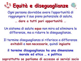 Equità e diseguaglianze Ogni persona dovrebbe avere l’opportunità di raggiungere il suo pieno potenziale di salute. …  dare a tutti pari opportunità … Un sistema di salute  equo  non mira ad eliminare le differenze, ma a ridurre le diseguaglianze. Il termine diseguaglianza si riferisce a differenze  evitabili  e  non   necessarie , quindi  ingiuste il termine disuguaglianza ha una dimensione morale ed etica … e politica soprattutto se parliamo di accesso ai servizi socio assistenziali e sanitari 