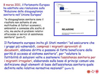 "le disuguaglianze sanitarie sono il risultato non soltanto di una moltitudine di fattori economici, ambientali e connesse alle scelte di vita, ma anche di problemi relativi all’accesso ai servizi di assistenza sanitaria"  (punto P) 8 marzo 2011 , il Parlamento Europeo ha adottato una risoluzione sulla “ R iduzione delle disuguaglianze sanitarie nell'Unione Europea” Il Parlamento europeo invita gli Stati membri "ad assicurare che i gruppi più vulnerabili,  compresi i migranti sprovvisti di documenti , abbiano diritto e possano di fatto beneficiare della parità di accesso al sistema sanitario”, per "valutare la fattibilità di soluzioni volte a sostenere  l’assistenza sanitaria per i migranti irregolari , elaborando sulla base di principi comuni una definizione degli elementi di base dell’assistenza sanitaria quale definita nelle relative normative nazionali"  (punto 5) 