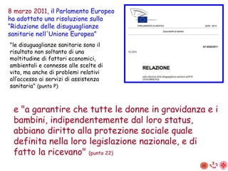 "le disuguaglianze sanitarie sono il risultato non soltanto di una moltitudine di fattori economici, ambientali e connesse alle scelte di vita, ma anche di problemi relativi all’accesso ai servizi di assistenza sanitaria"  (punto P) 8 marzo 2011 , il Parlamento Europeo ha adottato una risoluzione sulla “ R iduzione delle disuguaglianze sanitarie nell'Unione Europea” e "a garantire che tutte le donne in gravidanza e i bambini, indipendentemente dal loro status, abbiano diritto alla protezione sociale quale definita nella loro legislazione nazionale, e di fatto la ricevano"  (punto 22) 