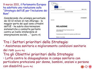 Considerando che un’ampia percentuale dei 10-12 milioni di rom d’Europa - la maggior parte dei quali sono cittadini dell’UE - ha subito discriminazioni siatematiche e combatte pertanto contro un livello intollerabile di emarginazione sociale … “  (punto A) 9 marzo 2011 , il Parlamento Europeo ha adottato una risoluzione sulla “Strategia dell’UE per l’inclusione dei Rom” Tra i Settori prioritari della Strategia: •  Assistenza sanitaria e miglioramento condizioni sanitarie dei rom   (punto 4a) Tra gli Obiettivi prioritari della Strategia: •  Lotta contro le disuguaglianze in campo sanitario con particolare protezione per donne, bambini, anziani e persone con disabilità   (punto 4a) 