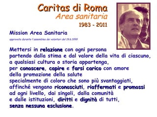 Caritas di Roma Area sanitaria   1983 - 2011 Mission Area Sanitaria approvata durante l'assemblea dei volontari del 19.6.1999 Mettersi in  relazione  con ogni persona partendo dalla stima e dal valore della vita di ciascuno, a qualsiasi cultura o storia appartenga, per  conoscere ,  capire  e  farsi carico  con amore della promozione della salute specialmente di coloro che sono più svantaggiati, affinché vengano  riconosciuti ,  riaffermati  e  promossi ad ogni livello, dai singoli, dalla comunità e dalle istituzioni,  diritti  e  dignità  di tutti, senza nessuna esclusione . 