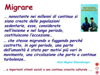 …  che stesse migrando o fuggendo perché costretto, in ogni periodo, una parte  dell’umanità è stata per motivi più vari in movimento, una circolazione che porta a continue turbolenze… Migrare Hans Magnus Enzensberger …  a importanti stimoli sociali e una continua crescita culturale ... …  nonostante nei millenni di continuo si siano create delle popolazioni sedentarie, esse, considerate nell’insieme e nel lungo periodo, costituiscono l’eccezione… 