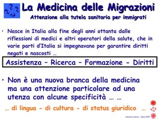 Nasce in Italia alla fine degli anni ottanta dalle riflessioni di medici e altri operatori della salute, che in varie parti d’Italia si impegnavano per garantire diritti negati e nascosti … La Medicina delle Migrazioni Attenzione alla tutela sanitaria per immigrati …  di lingua - di cultura - di status giuridico  …  Salvatore Geraci,  Roma 1995 Non è una nuova branca della medicina  ma  una attenzione particolare ad una  utenza con alcune specificità … … Assistenza – Ricerca – Formazione - Diritti 