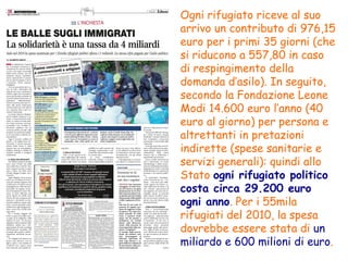 Ogni rifugiato riceve al suo arrivo un contributo di 976,15 euro per i primi 35 giorni (che si riducono a 557,80 in caso di respingimento della domanda d’asilo). In seguito, secondo la Fondazione Leone Modi 14.600 euro l’anno (40 euro al giorno) per persona e altrettanti in pretazioni indirette (spese sanitarie e servizi generali): quindi allo Stato  ogni rifugiato politico costa circa 29.200 euro ogni anno . Per i 55mila rifugiati del 2010, la spesa dovrebbe essere stata di  un miliardo e 600 milioni di euro . 
