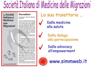 Società Italiana di Medicina delle Migrazioni www.simmweb.it La sua traiettoria …   Dalla medicina alla salute Dalla delega  alla partecipazione Dalla advocacy  all’empowerment 