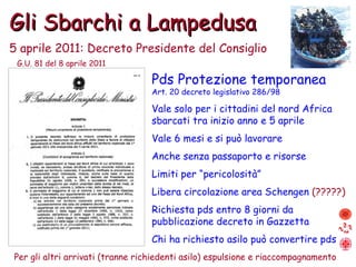 Gli Sbarchi a Lampedusa 5 aprile 2011: Decreto Presidente del Consiglio Pds Protezione temporanea Art. 20 decreto legislativo 286/98 Vale solo per i cittadini del nord Africa sbarcati tra inizio anno e 5 aprile Vale 6 mesi e si può lavorare Anche senza passaporto e risorse Limiti per “pericolosità” Libera circolazione area Schengen  (?????) Richiesta pds entro 8 giorni da pubblicazione decreto in Gazzetta Chi ha richiesto asilo può convertire pds Per gli altri arrivati (tranne richiedenti asilo) espulsione e riaccompagnamento G.U. 81 del 8 aprile 2011 