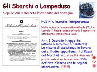 Gli Sbarchi a Lampedusa 5 aprile 2011: Decreto Presidente del Consiglio Pds Protezione temporanea Nella logica della normativa attuale (T.U. e correlati) l’assistenza sanitaria è garantita attraverso iscrizione al SSN Art. 3 Decreto in oggetto: (attività di soccorso e di assistenza) Le misure di assistenza in favore dei cittadini appartenenti ai Paesi del Nord Africa,   ai quali è rilasciato il pds di protezione temporanea,  sono definite d’intesa con le regioni interessate.  (!!!!!!!!) 