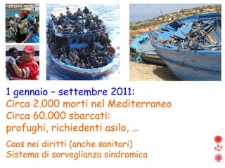1 gennaio – settembre 2011:   Circa 2.000 morti nel Mediterraneo Circa 60.000 sbarcati: profughi, richiedenti asilo, … Caos nei diritti (anche sanitari) Sistema di sorveglianza sindromica 