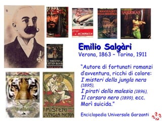 Emilio Salgàri Verona, 1863 – Torino, 1911 “ Autore di fortunati romanzi d’avventura, ricchi di colore: I misteri della jungla nera  (1895), I pirati della malesia  (1896), Il corsaro nero  (1899),  ecc. Morì suicida.” Enciclopedia Universale Garzanti 