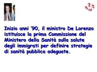 Inizio anni ‘90, il ministro De Lorenzo istituisce la prima Commissione del Ministero della Sanità sulla salute degli immigrati per definire strategie di sanità pubblica adeguate. 