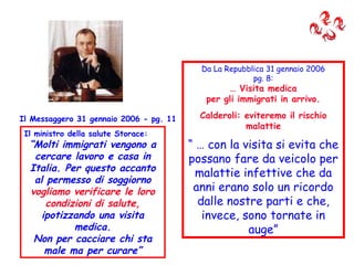 Il Messaggero 31 gennaio 2006 - pg. 11 Il ministro della salute Storace: “ Molti immigrati vengono a cercare lavoro e casa in Italia. Per questo accanto al permesso di soggiorno  vogliamo verificare le loro condizioni di salute,  ipotizzando una visita medica. Non per cacciare chi sta male ma per curare” Da La Repubblica 31 gennaio 2006 pg. 8: …  Visita medica per gli immigrati in arrivo. Calderoli: eviteremo il rischio malattie “ …  con la visita si evita che possano fare da veicolo per malattie infettive che da anni erano solo un ricordo dalle nostre parti e che, invece, sono tornate in auge” 