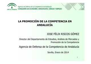 LA PROMOCIÓN DE LA COMPETENCIA EN
ANDALUCÍA

JOSE FÉLIX RISCOS GÓMEZ
Director del Departamento de Estudios, Análisis de Mercados y
Promoción de la Competencia

Agencia de Defensa de la Competencia de Andalucía
Sevilla, Enero de 2014
1

 
