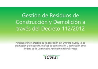 Gestión de Residuos de 
Construcción y Demolición a 
través del Decreto 112/2012 
Análisis teórico-practico de la aplicación del Decreto 112/2012 de 
producción y gestión de residuos de construcción y demolición en el 
ámbito de la Comunidad Autónoma del País Vasco 
 