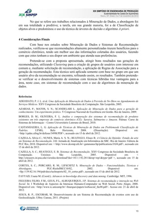 XIX SIMPÓSIO DE ENGENHARIA DE PRODUÇÃO

Sustentabilidade Na Cadeia De Suprimentos

Bauru, SP, Brasil, 5 a 7 de novembro de 2012

No que se refere aos trabalhos relacionados à Mineração de Dados, a abordagem foi
em sua totalidade a preditiva; a tarefa, em sua grande maioria, foi a de Classificação de
objetos alvos e predominou o uso da técnica de árvores de decisão e algoritmo A priori.
4 Considerações Finais
Com base nos estudos sobre Mineração de Dados e Sistemas de Recomendação
realizados, verificou-se que recomendações altamente personalizadas trazem benefícios para o
comércio eletrônico, tendo um melhor uso das informações coletadas dos usuários, fazendo
com que estes tenham a seu dispor um ambiente que atenda suas preferências.
Pretende-se com a proposta apresentada, atingir bons resultados nas gerações de
recomendações, utilizando Clustering para a criação de grupos de usuários com interesse em
comum e, mediante solicitação de recomendação, a aplicação de Regras de Associação para a
geração da recomendação. Esta técnica será aplicada somente com base no grupo em que um
usuário alvo da recomendação se encontra, refinando assim, os resultados. Também pretendese verificar se o desenvolvimento de sistemas com técnicas híbridas traz vantagens para a
área, neste caso, em sistemas de recomendação com o uso de algoritmos da mineração de
dados.
Referências
ADEODATO, P. J. L. et al. Uma Aplicação de Mineração de Dados à Previsão de No-Show no Agendamento de
Serviços Médicos. XXV Congresso da Sociedade Brasileira de Computação. São Leopoldo, 2005.
AZARIAS, P.; MATOS, S. N.; SCANDELARI L. Aplicação de Mineração de Dados para a geração de
conhecimento: Um experimento prático. V Congresso Nacional de Excelência em Gestão. Rio de Janeiro, 2009.
BORGES, D. M.; OLIVEIRA, F. L. Análise e comparação dos sistemas de recomendação de produtos
existentes em três empresas de comércio eletrônico (CE): Saraiva, Submarino e Amazon. Palmas: Curso de
Sistemas de Informaçao – Centro Universitário Luterano do Brasil, 2010.
CASTANHAEIRA, L. G. Aplicação de Técnicas de Mineração de Dados em Problemasde Classificação de
Padrões.
UFMG,
Belo
Horizonte,
2008.
(Dissertação).
Disponível
em:
<http://cpdee.ufmg.br/defesas/349M.PDF>, acessado em 15 de abril de 2012.
CAZELLA, Sílvio C.; NUNES, Maria A. S. N.; REATEGUI, Eliseo B. A Ciência da Opinião: Estado da arte
em Sistemas de Recomendação. JAI: Jornada de Atualização em Informática da SBC. Rio de Janeiro: Editora da
PUC Rio, 2010. Disponível em: < http://www.dcomp.ufs.br/~gutanunes/hp/publications/JAI4.pdf>, acessado em
15 de abril de 2012.
CAZELLA, S. C.; REATEGUI, E. B. Sistemas de Recomendação. XXV Congresso da Sociedade Brasileira de
Computação.
Unisinos:
São
Leopoldo,
2005.
Disponível
em:
<
http://citeseerx.ist.psu.edu/viewdoc/download?doi=10.1.1.92.2811&rep=rep1&type=pdf >, acessado em 15 de
abril de 2012.
CORTES, S. C.; PORCARO, R. M.; LIFSCHITZ S. Mineração de Dados – Funcionalidades, Técnicas e
Abordagens.
PUC-RioInfMCC10/02,
2002.
Disponível
em:
<ftp://139.82.16.194/pub/docs/techreports/02_10_cortes.pdf>, acessado em 15 de abril de 2012.
FAYYAD, Usana M. (Coord.). Advances in knowledge discovery and data mining. Cambridge: MIT, 1996.
FIGUEIRA FILHO, F.M., GEUS, P.L, ALBUQUERQUE, J.P. Sistemas de recomendação e interação na Web
Social. In: I Workshop de Aspectos da Interacao Humano-Computador na Web Social, Porto Alegre, 2008.
Disponível em: <http://www.ic.unicamp.br/~fmarques/papers/websocial_ihc08.pdf>. Acesso em: 21 de abril de
2012.
JESUS, R. P.; ESCOBAR, M. Desenvolvimento de um Sistema de Recomendação de eventos com uso de
Geolocalização. Ulbra: Canoas, 2011. (Projeto)

13

 