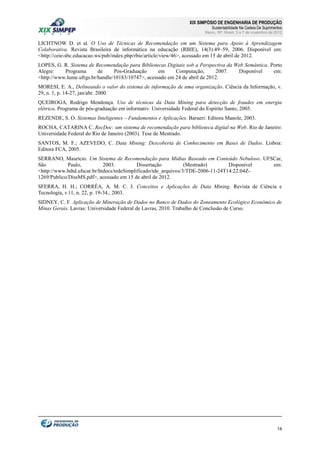 XIX SIMPÓSIO DE ENGENHARIA DE PRODUÇÃO

Sustentabilidade Na Cadeia De Suprimentos

Bauru, SP, Brasil, 5 a 7 de novembro de 2012

LICHTNOW D. et al. O Uso de Técnicas de Recomendação em um Sistema para Apoio à Aprendizagem
Colaborativa. Revista Brasileira de informática na educação (RBIE), 14(3):49–59, 2006. Disponível em:
<http://ceie-sbc.educacao.ws/pub/index.php/rbie/article/view/46>, acessado em 15 de abril de 2012.
LOPES, G. R. Sistema de Recomendação para Bibliotecas Digitais sob a Perspectiva da Web Semântica. Porto
Alegre:
Programa
de
Pós-Graduação
em
Computação,
2007.
Disponível
em:
<http://www.lume.ufrgs.br/handle/10183/10747>, acessado em 24 de abril de 2012.
MORESI, E. A., Delineando o valor do sistema de informação de uma organização. Ciência da Informação, v.
29, n. 1, p. 14-27, jan/abr. 2000.
QUEIROGA, Rodrigo Mendonça. Uso de técnicas da Data Mining para detecção de fraudes em energia
elétrica. Programa de pós-graduação em informativ. Universidade Federal do Espírito Santo, 2005.
REZENDE, S. O. Sistemas Inteligentes – Fundamentos e Aplicações. Barueri: Editora Manole, 2003.
ROCHA, CATARINA C. RecDoc: um sistema de recomendação para biblioteca digital na Web. Rio de Janeiro:
Universidade Federal do Rio de Janeiro (2003). Tese de Mestrado.
SANTOS, M. F.; AZEVEDO, C. Data Mining: Descoberta de Conhecimento em Bases de Dados. Lisboa:
Editora FCA, 2005.
SERRANO, Maurício. Um Sistema de Recomendação para Mídias Baseado em Conteúdo Nebuloso. UFSCar,
São
Paulo,
2003.
Dissertação
(Mestrado)
Disponível
em:
<http://www.bdtd.ufscar.br/htdocs/tedeSimplificado/tde_arquivos/3/TDE-2006-11-24T14:22:04Z1269/Publico/DissMS.pdf>, acessado em 15 de abril de 2012.
SFERRA, H. H.; CORRÊA, A. M. C. J. Conceitos e Aplicações de Data Mining. Revista de Ciência e
Tecnologia, v.11, n. 22, p. 19-34., 2003.
SIDNEY, C. F. Aplicação de Mineração de Dados no Banco de Dados do Zoneamento Ecológico Econômico de
Minas Gerais. Lavras: Universidade Federal de Lavras, 2010. Trabalho de Conclusão de Curso.

14

 