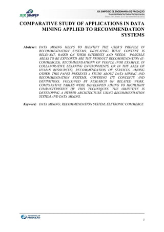 XIX SIMPÓSIO DE ENGENHARIA DE PRODUÇÃO

Sustentabilidade Na Cadeia De Suprimentos

Bauru, SP, Brasil, 5 a 7 de novembro de 2012

COMPARATIVE STUDY OF APPLICATIONS IN DATA
MINING APPLIED TO RECOMMENDATION
SYSTEMS
Abstract: DATA MINING HELPS TO IDENTIFY THE USER´S PROFILE IN
RECOMMENDATION SYSTEMS, INDICATING WHAT CONTENT IS
RELEVANT, BASED ON THEIR INTERESTS AND NEEDS. POSSIBLE
AREAS TO BE EXPLORED ARE THE PRODUCT RECOMMENDATION (ECOMMERCES), RECOMMENDATIONN OF PEOPLE (FOR EXAMPLE, IN
COLLABORATIVE LEARNING ENVIRONMENTS, OR IN THE AREA OF
HUMAN RESOURCES), RECOMMENDATION OF SERVICES, AMONG
OTHER. THIS PAPER PRESENTS A STUDY ABOUT DATA MINING AND
RECOMMENDATION SYSTEMS, COVERING ITS CONCEPTS AND
DEFINITIONS, FOLLOWED BY RESEARCH OF RELATED WORK.
COMPARATIVE TABLES WERE DEVELOPED AIMING TO HIGHLIGHT
CHARACTERISTICS OF THIS TECHNIQUES. THE OBJECTIVE IS
DEVELOPING A HYBRID ARCHITECTURE USING RECOMMENDATION
SYSTEM AND DATA MINING.
Keyword: DATA MINING; RECOMMENDATION SYSTEM; ELETRONIC COMMERCE

2

 