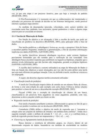 XIX SIMPÓSIO DE ENGENHARIA DE PRODUÇÃO

Sustentabilidade Na Cadeia De Suprimentos

Bauru, SP, Brasil, 5 a 7 de novembro de 2012

vez, já que esta etapa é um processo iterativo, para que haja a extração de padrões
(REZENDE, 2003).
O Pós-Processamento é o momento em que os conhecimentos são interpretados e
utilizados em processos de tomada de decisão ou em Sistemas Inteligentes, sendo possível
retornar a qualquer etapa anterior.
As medidas de desempenho (precisão, velocidades, entre outras) também são
executadas nesta fase, podendo, caso necessário, ajustar parâmetros e voltar a alguma etapa
anterior para ser executada novamente.
2.1.1 Tarefas de Mineração de Dados
Em função do objetivo a ser alcançado é feita a escolha da tarefa, que pode ser
classificada em preditiva ou descritiva (REZENDE, 2003), para aplicação sobre a base de
dados.
Nas tarefas preditivas, a abordagem é botton-up, ou seja, a pesquisa é feita de forma
a encontrar padrões frequentes, tendências e generalizações, a fim de encontrar informações
implícitas nos dados (SANTOS e AZEVEDO, 2005).
As tarefas descritivas possuem abordagem top-down, onde existem hipóteses
previamente formuladas que são testadas para a verificação da sua veracidade. Esta
abordagem busca encontrar respostas que confirmem ou neguem as hipóteses, enquanto que a
anterior revela informações que não haviam sido imaginadas, gerando as próprias hipóteses
(SANTOS e AZEVEDO, 2005).
A escolha da(s) tarefas(s) a ser(em) utilizada(s) na etapa de Mineração de Dados é
feita em função dos objetivos a serem alcançados, por isso não há como definir uma tarefa
que seja mais eficiente em qualquer situação. Uma vez definida a tarefa, escolhe-se a técnica a
ser empregada.
A seguir, são descritas algumas tarefas comumente utilizadas:
 Classificação (tarefa de predição)
A tarefa de Classificação mapeia dados de entrada em um número finito de classes,
de forma a criar uma relação de cada exemplo com certa classe. Utiliza-se destas relações
para predizer a classe de um novo e desconhecido exemplo (REZENDE, 2003).
Fayyad (1996) cita o exemplo de classificação de clientes de um banco,
classificando-os em possíveis bons pagadores ou maus pagadores, podendo, com isso,
determinar se deve conceder crédito ao cliente ou não.
 Regressão (tarefa de predição)
Esta tarefa é bastante semelhante à anterior, diferenciando-se apenas no fato de que o
atributo a ser predito é contínuo em vez de discreto (REZENDE, 2003).
Castanheira (2008) define o objetivo da tarefa de regressão que é “encontrar a
relação entre um conjunto de atributos de entrada e um atributo-meta contínuo”. Ainda cita o
seguinte exemplo: sendo o atributo de entrada X = {x1, x2, ..., xn}, e y o atributo-meta, a
tarefa de regressão procura buscar um mapeamento y = f(x1, x2, ..., xn}.
 Clustering ou Agrupamento (tarefa de descrição)
Busca detectar a existência de diferentes grupos, ou clusters, dentro de um
determinado conjunto de dados, baseando-se em medidas de similaridade ou modelos

5

 