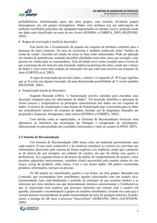 XIX SIMPÓSIO DE ENGENHARIA DE PRODUÇÃO

Sustentabilidade Na Cadeia De Suprimentos

Bauru, SP, Brasil, 5 a 7 de novembro de 2012

probabilísticos, determinando quais são estes grupos, caso existam, dividindo grupos
heterogêneos em sub grupos homogêneos. Dados com atributos (ou um subconjunto de
atributos escolhidos) parecidos são agrupados/segmentados no mesmo cluster, podendo ainda
um dado estar classificado em mais de um cluster (SFERRA e CORRÊA, 2003) (REZENDE,
2003).
 Regras de associação ( tarefa de descrição)
Esta tarefa faz o levantamento de quanto um conjunto de atributos contribui para a
presença de outro conjunto. Na área de marketing é também conhecida como “análise de
cestas de venda”, havendo um estudo de como os itens estão relacionados. Pode ser aplicada
em estudos de preferências, tentando descobrir afinidades entre itens, para, por exemplo, criar
pacotes de vendas para os consumidores. Esta atividade serve como exemplo para a teoria de
que a presença de um item em uma transação implica na presença de outro, sendo que o banco
de dados é visto como uma coleção de transações em que cada uma envolve um conjunto de
itens (CORTES et al, 2002).
A regra de associação possui dois lados, o direito e o esquerdo (X  Y) que significa
que se X existe em alguma transação, há uma determinada possibilidade de Y existir também
(REZENDE, 2003).
 Sumarização (tarefa de descrição)
Segundo Rezende (2003), “a Sumarização envolve métodos para encontrar uma
descrição compacta para um subconjunto de dados”. Tal descrição identifica e apresenta de
forma concisa e compreensível as principais características dos dados em um conjunto de
dados. A técnica de visualização é uma função de Sumarização que é necessária para se obter
um entendimento intuitivo do conjunto de dados, fazendo uso de diagramas, baseados em
proporção e dispersão, histogramas, entre outros (SFERRA e CORRÊA, 2003).
Com tarefas como as supracitadas, os Sistemas de Recomendação fornecem uma
alternativa às interfaces das tecnologias de filtragem e recuperação de informações,
diferenciando-se pela predição dos conteúdos interessantes e úteis ao usuário (LOPES, 2007).
2.2 Sistema de Recomendação
Um Sistema de Recomendação (SR) busca criar um ambiente personalizado para
cada usuário. O caso mais conhecido é o de comércio eletrônico (e-commerce), com base nas
informações absorvidas pelo sistema de forma explícita e/ou implícita, sendo que a primeira
se dá através de, por exemplo, um cadastro de usuário, em que ele define seus gostos e
preferências. Já a segunda forma se dá através de análise de comportamento do usuário, como
produtos adquiridos anteriormente, caminhos (links) percorridos pelo usuário dentro do site
(logs), rating de produtos, entre outros. Com o uso destes dados, SR podem recomendar
produtos, informações, serviços ou pessoas.
Os SR podem ser classificados, quanto a sua forma, em dois grupos: Baseados em
Conteúdo, que recomendam itens semelhantes àqueles relacionados com um usuário alvo,
recomendando itens individualmente e partindo do princípio de que usuários tendem a se
interessar por itens similares aos que demonstraram interesse anteriormente; e Colaborativos
que se relacionam com usuários que possuem interesses em comum com o usuário em
questão, efetuando a recomendação a grupos de usuários semelhantes, levando em conta que é
comum pessoas recomendarem ou pedir recomendação de itens de qualquer natureza, ficando,
assim, a encargo do SR fazer o processo “boca-a-boca” (SERRANO, 2003), (LICHTNOW,
2006).
6

 