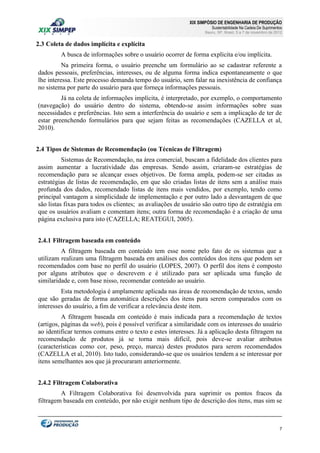 XIX SIMPÓSIO DE ENGENHARIA DE PRODUÇÃO

Sustentabilidade Na Cadeia De Suprimentos

Bauru, SP, Brasil, 5 a 7 de novembro de 2012

2.3 Coleta de dados implícita e explícita
A busca de informações sobre o usuário ocorrer de forma explícita e/ou implícita.
Na primeira forma, o usuário preenche um formulário ao se cadastrar referente a
dados pessoais, preferências, interesses, ou de alguma forma indica espontaneamente o que
lhe interessa. Este processo demanda tempo do usuário, sem falar na inexistência de confiança
no sistema por parte do usuário para que forneça informações pessoais.
Já na coleta de informações implícita, é interpretado, por exemplo, o comportamento
(navegação) do usuário dentro do sistema, obtendo-se assim informações sobre suas
necessidades e preferências. Isto sem a interferência do usuário e sem a implicação de ter de
estar preenchendo formulários para que sejam feitas as recomendações (CAZELLA et al,
2010).
2.4 Tipos de Sistemas de Recomendação (ou Técnicas de Filtragem)
Sistemas de Recomendação, na área comercial, buscam a fidelidade dos clientes para
assim aumentar a lucratividade das empresas. Sendo assim, criaram-se estratégias de
recomendação para se alcançar esses objetivos. De forma ampla, podem-se ser citadas as
estratégias de listas de recomendação, em que são criadas listas de itens sem a análise mais
profunda dos dados, recomendado listas de itens mais vendidos, por exemplo, tendo como
principal vantagem a simplicidade de implementação e por outro lado a desvantagem de que
são listas fixas para todos os clientes; as avaliações de usuário são outro tipo de estratégia em
que os usuários avaliam e comentam itens; outra forma de recomendação é a criação de uma
página exclusiva para isto (CAZELLA; REATEGUI, 2005).
2.4.1 Filtragem baseada em conteúdo
A filtragem baseada em conteúdo tem esse nome pelo fato de os sistemas que a
utilizam realizam uma filtragem baseada em análises dos conteúdos dos itens que podem ser
recomendados com base no perfil do usuário (LOPES, 2007). O perfil dos itens é composto
por alguns atributos que o descrevem e é utilizado para ser aplicada uma função de
similaridade e, com base nisso, recomendar conteúdo ao usuário.
Esta metodologia é amplamente aplicada nas áreas de recomendação de textos, sendo
que são geradas de forma automática descrições dos itens para serem comparados com os
interesses do usuário, a fim de verificar a relevância deste item.
A filtragem baseada em conteúdo é mais indicada para a recomendação de textos
(artigos, páginas da web), pois é possível verificar a similaridade com os interesses do usuário
ao identificar termos comuns entre o texto e estes interesses. Já a aplicação desta filtragem na
recomendação de produtos já se torna mais difícil, pois deve-se avaliar atributos
(características como cor, peso, preço, marca) destes produtos para serem recomendados
(CAZELLA et al, 2010). Isto tudo, considerando-se que os usuários tendem a se interessar por
itens semelhantes aos que já procuraram anteriormente.
2.4.2 Filtragem Colaborativa
A Filtragem Colaborativa foi desenvolvida para suprimir os pontos fracos da
filtragem baseada em conteúdo, por não exigir nenhum tipo de descrição dos itens, mas sim se

7

 