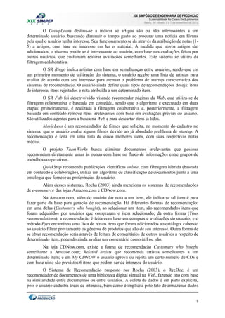 XIX SIMPÓSIO DE ENGENHARIA DE PRODUÇÃO

Sustentabilidade Na Cadeia De Suprimentos

Bauru, SP, Brasil, 5 a 7 de novembro de 2012

O GroupLeans destina-se a indicar se artigos são ou não interessantes a um
determinado usuário, buscando diminuir o tempo gasto ao procurar uma notícia em fóruns
pela qual o usuário tenha interesse. Seu funcionamento se dá através da atribuição de notas (15) a artigos, com base no interesse em ler o material. À medida que novos artigos são
adicionados, o sistema prediz se é interessante ao usuário, com base nas avaliações feitas por
outros usuários, que costumam realizar avaliações semelhantes. Este sistema se utiliza da
filtragem colaborativa.
O SR Ringo indica artistas com base em semelhanças entre usuários, sendo que em
um primeiro momento de utilização do sistema, o usuário recebe uma lista de artistas para
avaliar de acordo com seu interesse para atenuar o problema de startup característico dos
sistemas de recomendação. O usuário ainda define quais tipos de recomendações deseja: itens
de interesse, itens rejeitados e nota atribuída a um determinado item.
O SR Fab foi desenvolvido visando recomendar páginas da Web, que utiliza-se de
filtragem colaborativa e baseada em conteúdo, sendo que o algoritmo é executado em duas
etapas: primeiramente, é realizada a filtragem colaborativa e, posteriormente, a filtragem
baseada em conteúdo remove itens irrelevantes com base em avaliações prévias do usuário.
São utilizados agentes para a busca na Web e para descartar itens já lidos.
MovieLens é um recomendador de filmes que solicita, no momento do cadastro no
sistema, que o usuário avalie alguns filmes devido ao já abordado problema de startup. A
recomendação é feita em uma lista de cinco melhores itens, com suas respectivas notas
médias.
O projeto TeamWorks busca eliminar documentos irrelevantes que pessoas
recomendam diretamente umas às outras com base no fluxo de informações entre grupos de
trabalhos cooperativos.
QuickStep recomenda publicações científicas online, com filtragem híbrida (baseada
em conteúdo e colaboração), utiliza um algoritmo de classificação de documentos junto a uma
ontologia que fornece as preferências do usuário.
Além desses sistemas, Rocha (2003) ainda menciona os sistemas de recomendações
de e-commerce das lojas Amazon.com e CDNow.com.
Na Amazon.com, além do usuário dar nota a um item, ele indica se tal item é para
fazer parte da base para geração de recomendação. Há diferentes formas de recomendação:
em uma delas (Customers who bought), ao selecionar um item, são recomendados itens que
foram adquiridos por usuários que compraram o item selecionado; da outra forma (Your
recomendations), a recomendação é feita com base em compras e avaliações do usuário; e o
método Eyes encaminha uma lista de novos itens que foram adicionados ao catálogo, cabendo
ao usuário filtrar previamente os gêneros de produtos que são de seu interesse. Outra forma de
se obter recomendação seria através de leitura de comentários de outros usuários a respeito de
determinado item, podendo ainda avaliar um comentário como útil ou não.
Na loja CDNow.com, existe a forma de recomendação Customers who bought
semelhante à Amazon.com; Related artists que recomenda artistas semelhantes a um
determinado item; e em My CDNOW o usuário aprova ou rejeita um certo número de CDs e
com base nisto são previstos 6 itens que podem ser de interesse do usuário.
O Sistema de Recomendação proposto por Rocha (2003), o RecDoc, é um
recomendador de documentos de uma biblioteca digital virtual na Web, fazendo isto com base
na similaridade entre documentos ou entre usuários. A coleta de dados é em parte explícita,
pois o usuário cadastra áreas de interesse, bem como é implícita pelo fato de armazenar dados

9

 