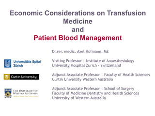 Dr.rer. medic. Axel Hofmann, ME
Visiting Professor | Institute of Anaesthesiology
University Hospital Zurich - Switzerland
Adjunct Associate Professor | Faculty of Health Sciences
Curtin University Western Australia
Adjunct Associate Professor | School of Surgery
Faculty of Medicine Dentistry and Health Sciences
University of Western Australia
Economic Considerations on Transfusion
Medicine
and
Patient Blood Management
Axel Hofmann 03-2015 Milan
 