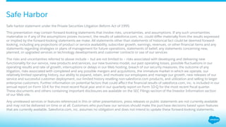 ​ Safe harbor statement under the Private Securities Litigation Reform Act of 1995:
​ This presentation may contain forward-looking statements that involve risks, uncertainties, and assumptions. If any such uncertainties
materialize or if any of the assumptions proves incorrect, the results of salesforce.com, inc. could diﬀer materially from the results expressed
or implied by the forward-looking statements we make. All statements other than statements of historical fact could be deemed forward-
looking, including any projections of product or service availability, subscriber growth, earnings, revenues, or other ﬁnancial items and any
statements regarding strategies or plans of management for future operations, statements of belief, any statements concerning new,
planned, or upgraded services or technology developments and customer contracts or use of our services.
​ The risks and uncertainties referred to above include – but are not limited to – risks associated with developing and delivering new
functionality for our service, new products and services, our new business model, our past operating losses, possible ﬂuctuations in our
operating results and rate of growth, interruptions or delays in our Web hosting, breach of our security measures, the outcome of any
litigation, risks associated with completed and any possible mergers and acquisitions, the immature market in which we operate, our
relatively limited operating history, our ability to expand, retain, and motivate our employees and manage our growth, new releases of our
service and successful customer deployment, our limited history reselling non-salesforce.com products, and utilization and selling to larger
enterprise customers. Further information on potential factors that could aﬀect the ﬁnancial results of salesforce.com, inc. is included in our
annual report on Form 10-K for the most recent ﬁscal year and in our quarterly report on Form 10-Q for the most recent ﬁscal quarter.
These documents and others containing important disclosures are available on the SEC Filings section of the Investor Information section
of our Web site.
​ Any unreleased services or features referenced in this or other presentations, press releases or public statements are not currently available
and may not be delivered on time or at all. Customers who purchase our services should make the purchase decisions based upon features
that are currently available. Salesforce.com, inc. assumes no obligation and does not intend to update these forward-looking statements.
Safe Harbor
 