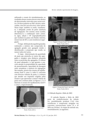 Revista Liberato, Novo Hamburgo, v. 14, n. 21, p. 01-112, jan./jun. 2013.
Review: métodos experimentais de dosagem...
101
utilizando o ensaio de miniabatimento, os
resultados desses ensaios devem estar dentro
de determinados intervalos para serem acei-
tos. Os finos poderão ser fíler calcário, meta-
caulim, cinza de casca de arroz, entre outros.
Nessa etapa, também se avalia, visualmen-
te, a adequada coesão da pasta (ausência
de segregação). Em resumo, nessa ocasião,
determina-se a combinação entre cimen-
to, água, adição e SP (superplastificante)
que resultará na pasta com fluidez máxima,
menor teor de SP/c e com resistência à segre-
gação;
3ªetapa-definiçãodoesqueletogranular,
realizando a mistura não compactada do
agregado graúdo com agregado miúdo e
identificando a proporção que resulte no
menor índice de vazios;
4ª etapa - determinação da quantidade
de pasta que preencha os vazios dos agre-
gados e assegure uma distância adequada
entre as partículas dos agregados. O volume
de pasta adequado é o que garante o con-
creto atender as propriedades de capacidade
de preenchimento, capacidade de passagem
entre armaduras e ausência de segregação.
São testados, através dos ensaios de espalha-
mento, funil V, caixa L e tubo U, concretos
com diversos volumes de pasta, e a mistura
que atender aos requisitos exigidos pelos
ensaios e que apresentar o menor volume de
pasta será a mistura ideal. As figuras 1, 2 e 3
ilustram os ensaios de espalhamento, funil V
e caixa L, respectivamente.
Figura 3: Ensaio da Caixa L do CAA
Fonte: Fochs (2011).
2.2 Método Repette e Melo de 2005
O método Repette e Melo de 2005
parte do estabelecimento da relação
a/c, possibilitando produzir CAA com
resistências à compressão atingidas em
concretos convencionais (entre 25 e 45
MPa aos 28 dias). As etapas do método são,
resumidamente, as seguintes:
Figura 1: Ensaio de espalhamento de um CAA
Fonte: Fochs (2011).
Figura 2: Ensaio Funil V do CAA
Fonte: Fochs (2011).
 