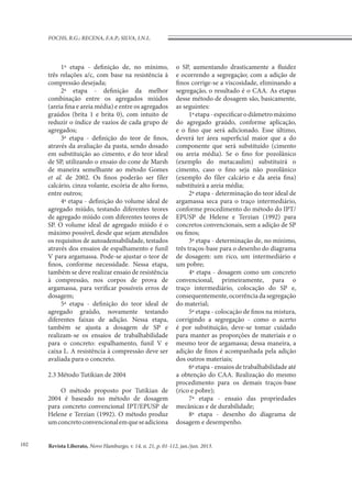 Revista Liberato, Novo Hamburgo, v. 14, n. 21, p. 01-112, jan./jun. 2013.
FOCHS, R.G.; RECENA, F.A.P.; SILVA, I.N.L.
102
1ª etapa - definição de, no mínimo,
três relações a/c, com base na resistência à
compressão desejada;
2ª etapa - definição da melhor
combinação entre os agregados miúdos
(areia fina e areia média) e entre os agregados
graúdos (brita 1 e brita 0), com intuito de
reduzir o índice de vazios de cada grupo de
agregados;
3ª etapa - definição do teor de finos,
através da avaliação da pasta, sendo dosado
em substituição ao cimento, e do teor ideal
de SP, utilizando o ensaio do cone de Marsh
de maneira semelhante ao método Gomes
et al. de 2002. Os finos poderão ser fíler
calcário, cinza volante, escória de alto forno,
entre outros;
4ª etapa - definição do volume ideal de
agregado miúdo, testando diferentes teores
de agregado miúdo com diferentes teores de
SP. O volume ideal de agregado miúdo é o
máximo possível, desde que sejam atendidos
os requisitos de autoadensabilidade, testados
através dos ensaios de espalhamento e funil
V para argamassa. Pode-se ajustar o teor de
finos, conforme necessidade. Nessa etapa,
também se deve realizar ensaio de resistência
à compressão, nos corpos de prova de
argamassa, para verificar possíveis erros de
dosagem;
5ª etapa - definição do teor ideal de
agregado graúdo, novamente testando
diferentes faixas de adição. Nessa etapa,
também se ajusta a dosagem de SP e
realizam-se os ensaios de trabalhabilidade
para o concreto: espalhamento, funil V e
caixa L. A resistência à compressão deve ser
avaliada para o concreto.
2.3 Método Tutikian de 2004
O método proposto por Tutikian de
2004 é baseado no método de dosagem
para concreto convencional IPT/EPUSP de
Helene e Terzian (1992). O método produz
umconcretoconvencionalemqueseadiciona
o SP, aumentando drasticamente a fluidez
e ocorrendo a segregação; com a adição de
finos corrige-se a viscosidade, eliminando a
segregação, o resultado é o CAA. As etapas
desse método de dosagem são, basicamente,
as seguintes:
1ªetapa-especificarodiâmetromáximo
do agregado graúdo, conforme aplicação,
e o fino que será adicionado. Esse último,
deverá ter área superficial maior que a do
componente que será substituído (cimento
ou areia média). Se o fino for pozolânico
(exemplo do metacaulim) substituirá o
cimento, caso o fino seja não pozolânico
(exemplo do fíler calcário e da areia fina)
substituirá a areia média;
2ª etapa - determinação do teor ideal de
argamassa seca para o traço intermediário,
conforme procedimento do método do IPT/
EPUSP de Helene e Terzian (1992) para
concretos convencionais, sem a adição de SP
ou finos;
3ª etapa - determinação de, no mínimo,
três traços-base para o desenho do diagrama
de dosagem: um rico, um intermediário e
um pobre;
4ª etapa - dosagem como um concreto
convencional, primeiramente, para o
traço intermediário, colocação do SP e,
consequentemente,ocorrênciadasegregação
do material;
5ª etapa - colocação de finos na mistura,
corrigindo a segregação - como o acerto
é por substituição, deve-se tomar cuidado
para manter as proporções de materiais e o
mesmo teor de argamassa; dessa maneira, a
adição de finos é acompanhada pela adição
dos outros materiais;
6ª etapa - ensaios de trabalhabilidade até
a obtenção do CAA. Realização do mesmo
procedimento para os demais traços-base
(rico e pobre);
7ª etapa - ensaio das propriedades
mecânicas e de durabilidade;
8ª etapa - desenho do diagrama de
dosagem e desempenho.
 